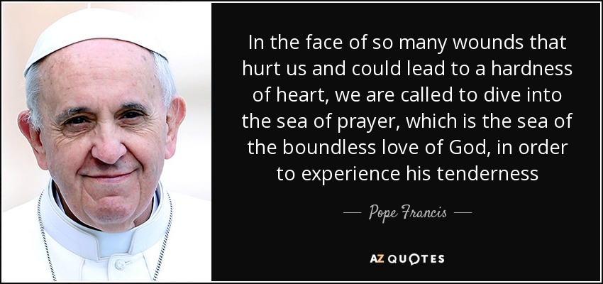 In the face of so many wounds that hurt us and could lead to a hardness of heart, we are called to dive into the sea of prayer, which is the sea of the boundless love of God, in order to experience his tenderness - Pope Francis