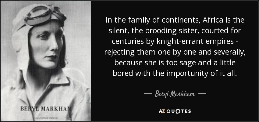 In the family of continents, Africa is the silent, the brooding sister, courted for centuries by knight-errant empires - rejecting them one by one and severally, because she is too sage and a little bored with the importunity of it all. - Beryl Markham
