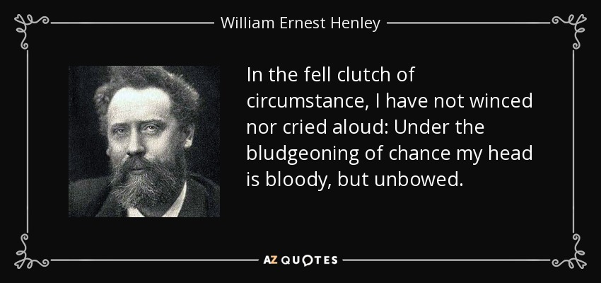 In the fell clutch of circumstance, I have not winced nor cried aloud: Under the bludgeoning of chance my head is bloody, but unbowed. - William Ernest Henley