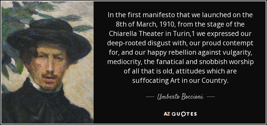 In the first manifesto that we launched on the 8th of March, 1910, from the stage of the Chiarella Theater in Turin,1 we expressed our deep-rooted disgust with, our proud contempt for, and our happy rebellion against vulgarity, mediocrity, the fanatical and snobbish worship of all that is old, attitudes which are suffocating Art in our Country. - Umberto Boccioni