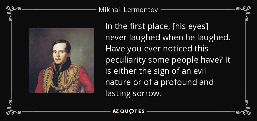 In the first place, [his eyes] never laughed when he laughed. Have you ever noticed this peculiarity some people have? It is either the sign of an evil nature or of a profound and lasting sorrow. - Mikhail Lermontov