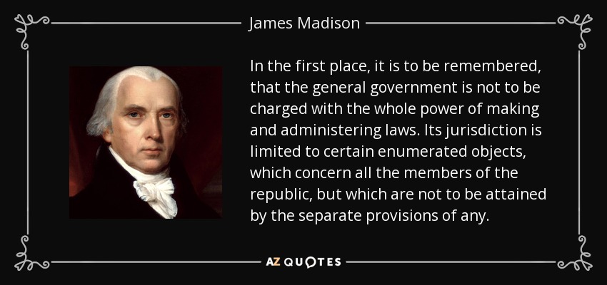 In the first place, it is to be remembered, that the general government is not to be charged with the whole power of making and administering laws. Its jurisdiction is limited to certain enumerated objects, which concern all the members of the republic, but which are not to be attained by the separate provisions of any. - James Madison