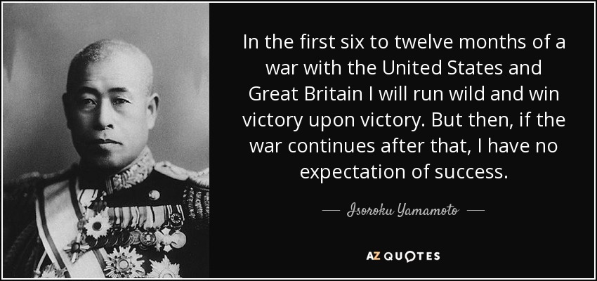 In the first six to twelve months of a war with the United States and Great Britain I will run wild and win victory upon victory. But then, if the war continues after that, I have no expectation of success. - Isoroku Yamamoto