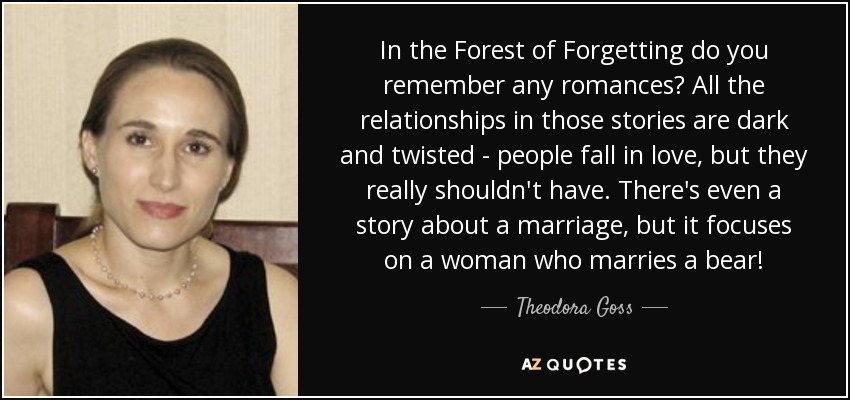 In the Forest of Forgetting do you remember any romances? All the relationships in those stories are dark and twisted - people fall in love, but they really shouldn't have. There's even a story about a marriage, but it focuses on a woman who marries a bear! - Theodora Goss