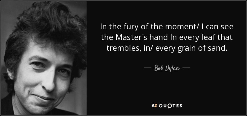 In the fury of the moment/ I can see the Master's hand In every leaf that trembles, in/ every grain of sand. - Bob Dylan
