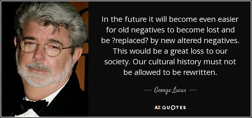 In the future it will become even easier for old negatives to become lost and be ?replaced? by new altered negatives. This would be a great loss to our society. Our cultural history must not be allowed to be rewritten. - George Lucas