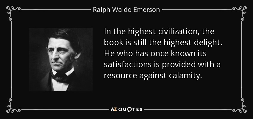 In the highest civilization, the book is still the highest delight. He who has once known its satisfactions is provided with a resource against calamity. - Ralph Waldo Emerson
