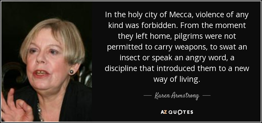 In the holy city of Mecca, violence of any kind was forbidden. From the moment they left home, pilgrims were not permitted to carry weapons, to swat an insect or speak an angry word, a discipline that introduced them to a new way of living. - Karen Armstrong
