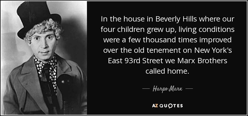 In the house in Beverly Hills where our four children grew up, living conditions were a few thousand times improved over the old tenement on New York's East 93rd Street we Marx Brothers called home. - Harpo Marx