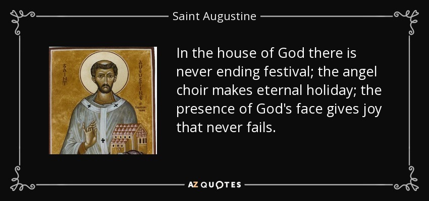 In the house of God there is never ending festival; the angel choir makes eternal holiday; the presence of God's face gives joy that never fails. - Saint Augustine