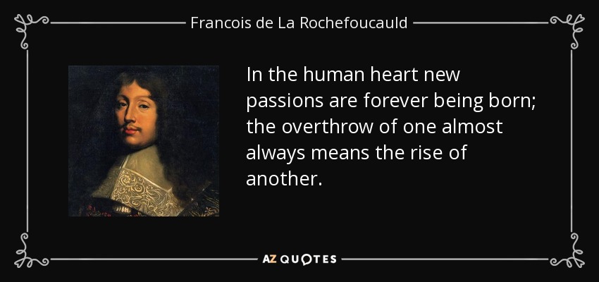In the human heart new passions are forever being born; the overthrow of one almost always means the rise of another. - Francois de La Rochefoucauld