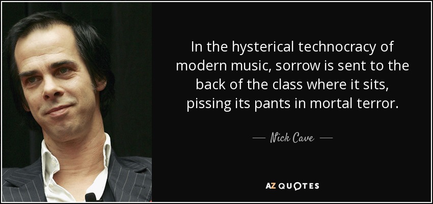 In the hysterical technocracy of modern music, sorrow is sent to the back of the class where it sits, pissing its pants in mortal terror. - Nick Cave