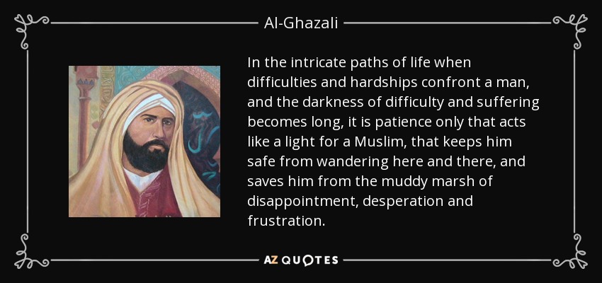 In the intricate paths of life when difficulties and hardships confront a man, and the darkness of difficulty and suffering becomes long, it is patience only that acts like a light for a Muslim, that keeps him safe from wandering here and there, and saves him from the muddy marsh of disappointment, desperation and frustration. - Al-Ghazali