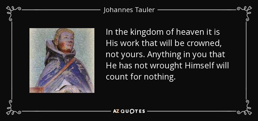 In the kingdom of heaven it is His work that will be crowned, not yours. Anything in you that He has not wrought Himself will count for nothing. - Johannes Tauler
