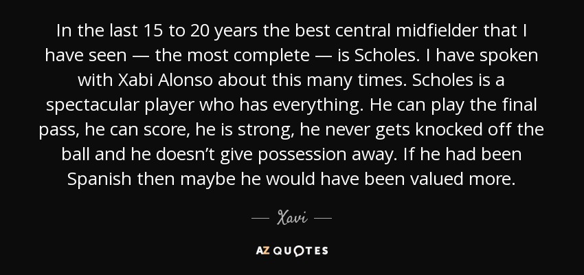 In the last 15 to 20 years the best central midfielder that I have seen — the most complete — is Scholes. I have spoken with Xabi Alonso about this many times. Scholes is a spectacular player who has everything. He can play the final pass, he can score, he is strong, he never gets knocked off the ball and he doesn’t give possession away. If he had been Spanish then maybe he would have been valued more. - Xavi