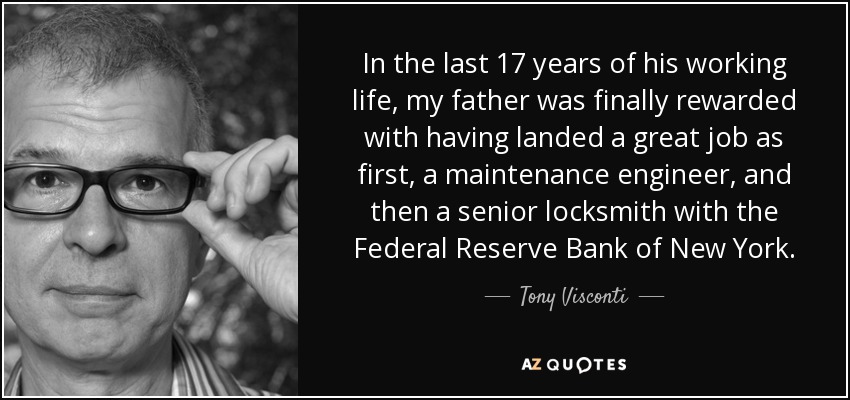 In the last 17 years of his working life, my father was finally rewarded with having landed a great job as first, a maintenance engineer, and then a senior locksmith with the Federal Reserve Bank of New York. - Tony Visconti