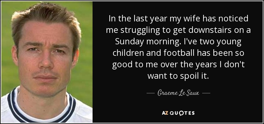 In the last year my wife has noticed me struggling to get downstairs on a Sunday morning. I've two young children and football has been so good to me over the years I don't want to spoil it. - Graeme Le Saux