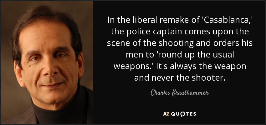 In the liberal remake of 'Casablanca,' the police captain comes upon the scene of the shooting and orders his men to 'round up the usual weapons.' It's always the weapon and never the shooter. - Charles Krauthammer