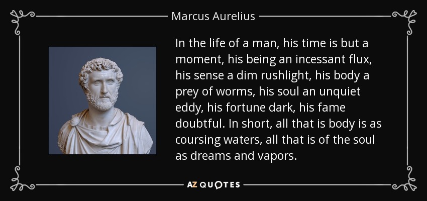 In the life of a man, his time is but a moment, his being an incessant flux, his sense a dim rushlight, his body a prey of worms, his soul an unquiet eddy, his fortune dark, his fame doubtful. In short, all that is body is as coursing waters, all that is of the soul as dreams and vapors. - Marcus Aurelius