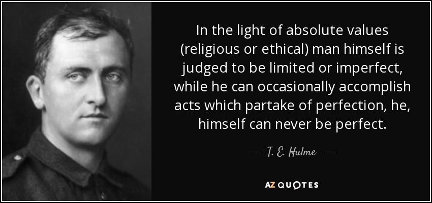 In the light of absolute values (religious or ethical) man himself is judged to be limited or imperfect, while he can occasionally accomplish acts which partake of perfection, he, himself can never be perfect. - T. E. Hulme
