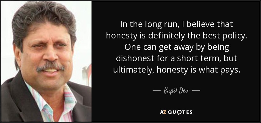 In the long run, I believe that honesty is definitely the best policy. One can get away by being dishonest for a short term, but ultimately, honesty is what pays. - Kapil Dev