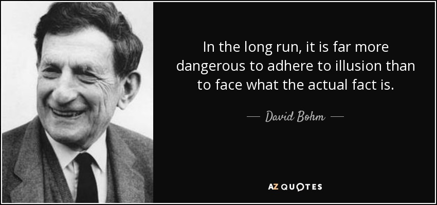 In the long run, it is far more dangerous to adhere to illusion than to face what the actual fact is. - David Bohm