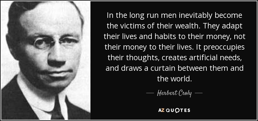 In the long run men inevitably become the victims of their wealth. They adapt their lives and habits to their money, not their money to their lives. It preoccupies their thoughts, creates artificial needs, and draws a curtain between them and the world. - Herbert Croly