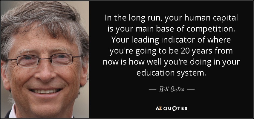 In the long run, your human capital is your main base of competition. Your leading indicator of where you're going to be 20 years from now is how well you're doing in your education system. - Bill Gates