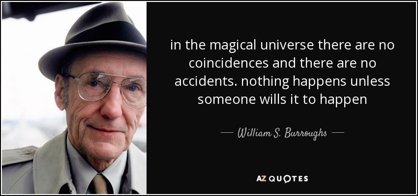 in the magical universe there are no coincidences and there are no accidents. nothing happens unless someone wills it to happen - William S. Burroughs