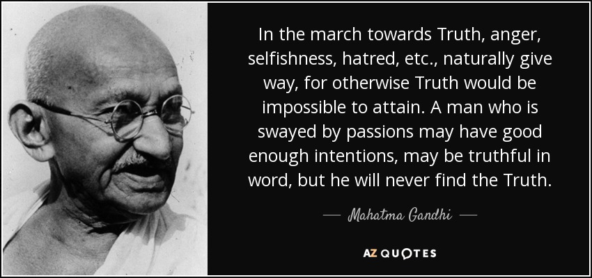 In the march towards Truth, anger, selfishness, hatred, etc., naturally give way, for otherwise Truth would be impossible to attain. A man who is swayed by passions may have good enough intentions, may be truthful in word, but he will never find the Truth. - Mahatma Gandhi