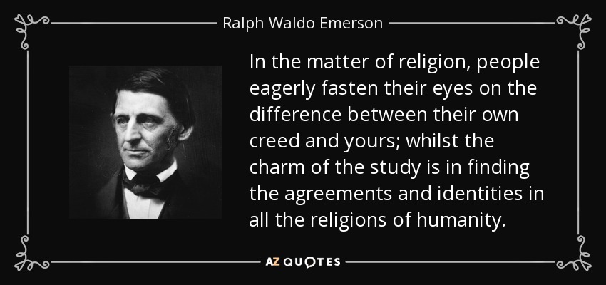 In the matter of religion, people eagerly fasten their eyes on the difference between their own creed and yours; whilst the charm of the study is in finding the agreements and identities in all the religions of humanity. - Ralph Waldo Emerson