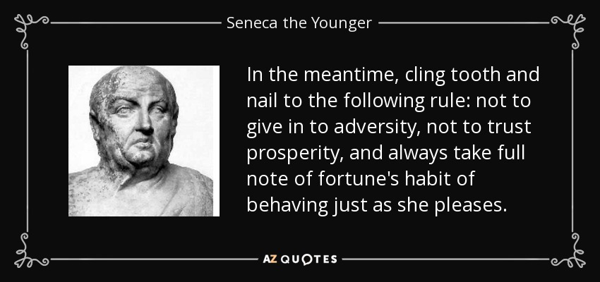 In the meantime, cling tooth and nail to the following rule: not to give in to adversity, not to trust prosperity, and always take full note of fortune's habit of behaving just as she pleases. - Seneca the Younger