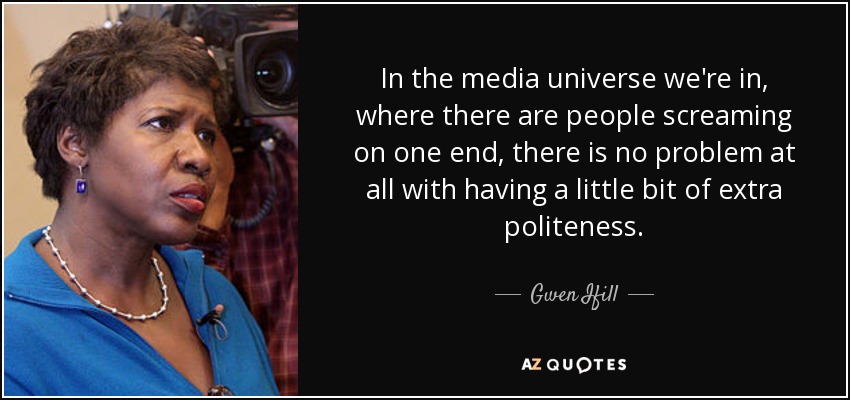 In the media universe we're in, where there are people screaming on one end, there is no problem at all with having a little bit of extra politeness. - Gwen Ifill