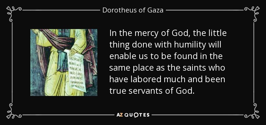 In the mercy of God, the little thing done with humility will enable us to be found in the same place as the saints who have labored much and been true servants of God. - Dorotheus of Gaza