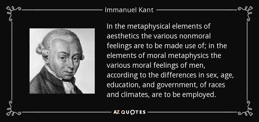In the metaphysical elements of aesthetics the various nonmoral feelings are to be made use of; in the elements of moral metaphysics the various moral feelings of men, according to the differences in sex, age, education, and government, of races and climates, are to be employed. - Immanuel Kant
