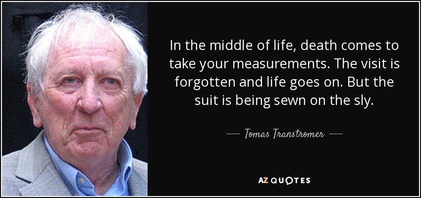 In the middle of life, death comes to take your measurements. The visit is forgotten and life goes on. But the suit is being sewn on the sly. - Tomas Transtromer