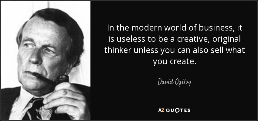 In the modern world of business, it is useless to be a creative, original thinker unless you can also sell what you create. - David Ogilvy