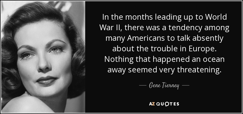 In the months leading up to World War II, there was a tendency among many Americans to talk absently about the trouble in Europe. Nothing that happened an ocean away seemed very threatening. - Gene Tierney