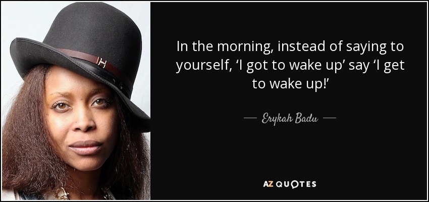 In the morning, instead of saying to yourself, ‘I got to wake up’ say ‘I get to wake up!’ - Erykah Badu