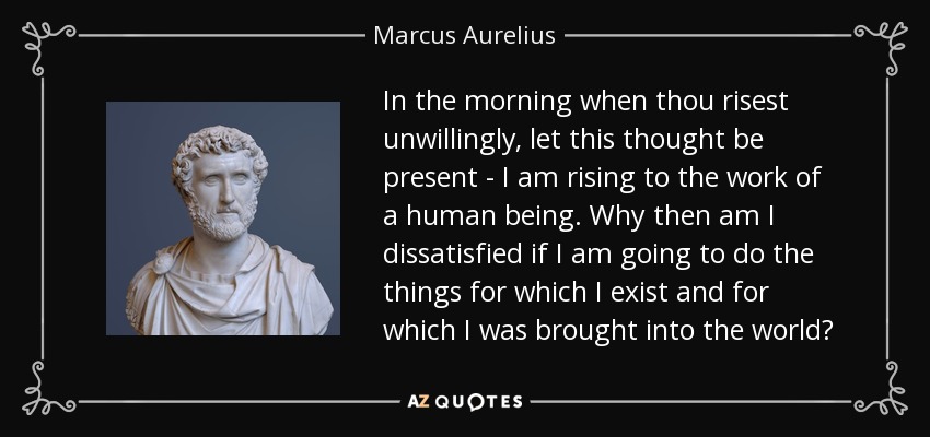 In the morning when thou risest unwillingly, let this thought be present - I am rising to the work of a human being. Why then am I dissatisfied if I am going to do the things for which I exist and for which I was brought into the world? - Marcus Aurelius