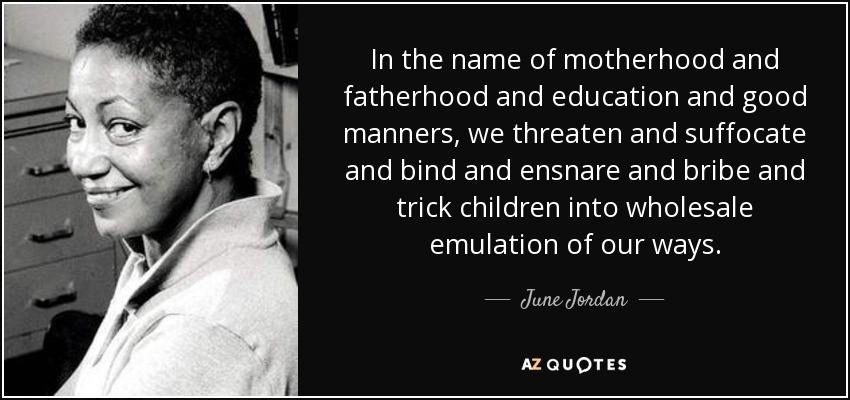 In the name of motherhood and fatherhood and education and good manners, we threaten and suffocate and bind and ensnare and bribe and trick children into wholesale emulation of our ways. - June Jordan