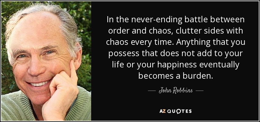 In the never-ending battle between order and chaos, clutter sides with chaos every time. Anything that you possess that does not add to your life or your happiness eventually becomes a burden. - John Robbins