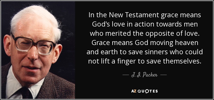 In the New Testament grace means God's love in action towards men who merited the opposite of love. Grace means God moving heaven and earth to save sinners who could not lift a finger to save themselves. - J. I. Packer