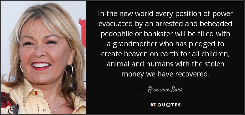 In the new world every position of power evacuated by an arrested and beheaded pedophile or bankster will be filled with a grandmother who has pledged to create heaven on earth for all children, animal and humans with the stolen money we have recovered. - Roseanne Barr