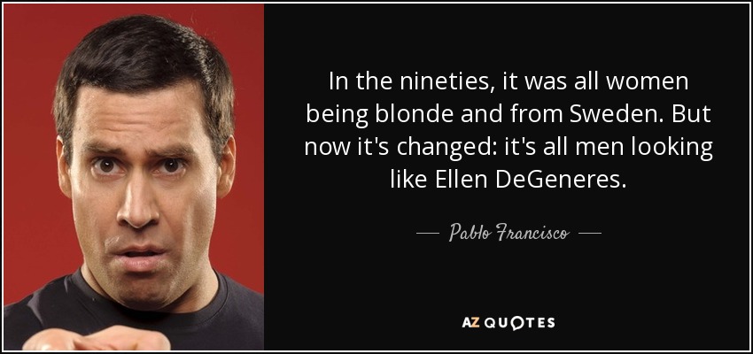 In the nineties, it was all women being blonde and from Sweden. But now it's changed: it's all men looking like Ellen DeGeneres. - Pablo Francisco