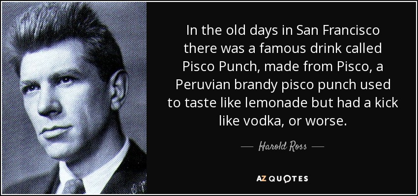 In the old days in San Francisco there was a famous drink called Pisco Punch, made from Pisco, a Peruvian brandy pisco punch used to taste like lemonade but had a kick like vodka, or worse. - Harold Ross