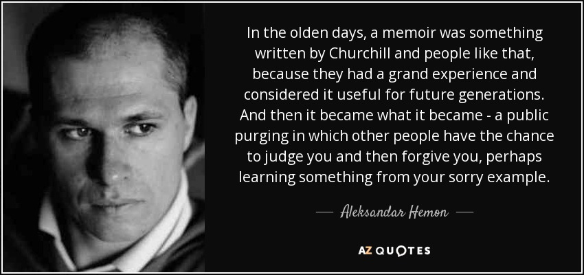 In the olden days, a memoir was something written by Churchill and people like that, because they had a grand experience and considered it useful for future generations. And then it became what it became - a public purging in which other people have the chance to judge you and then forgive you, perhaps learning something from your sorry example. - Aleksandar Hemon