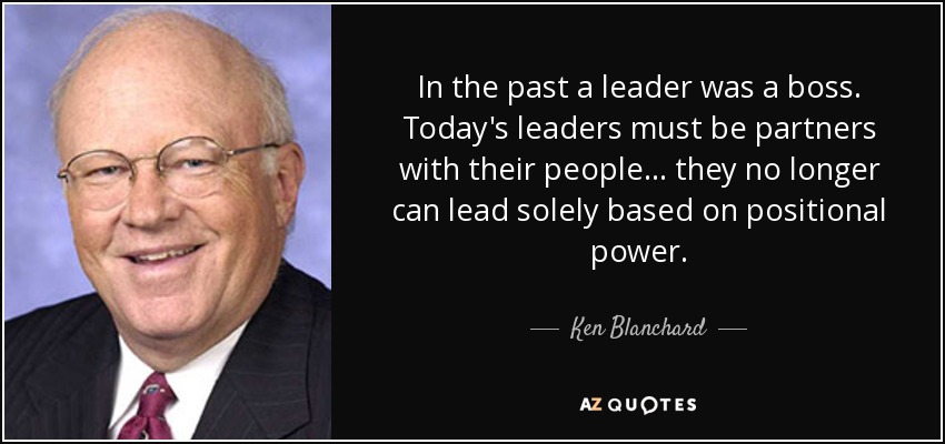 In the past a leader was a boss. Today's leaders must be partners with their people... they no longer can lead solely based on positional power. - Ken Blanchard