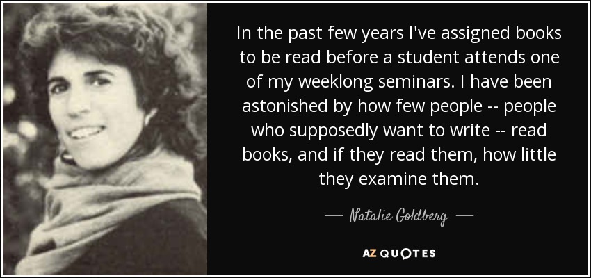 In the past few years I've assigned books to be read before a student attends one of my weeklong seminars. I have been astonished by how few people -- people who supposedly want to write -- read books, and if they read them, how little they examine them. - Natalie Goldberg