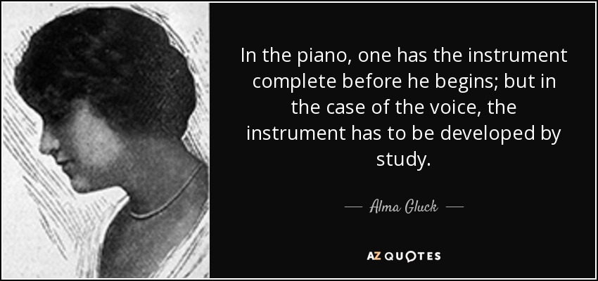 In the piano, one has the instrument complete before he begins; but in the case of the voice, the instrument has to be developed by study. - Alma Gluck